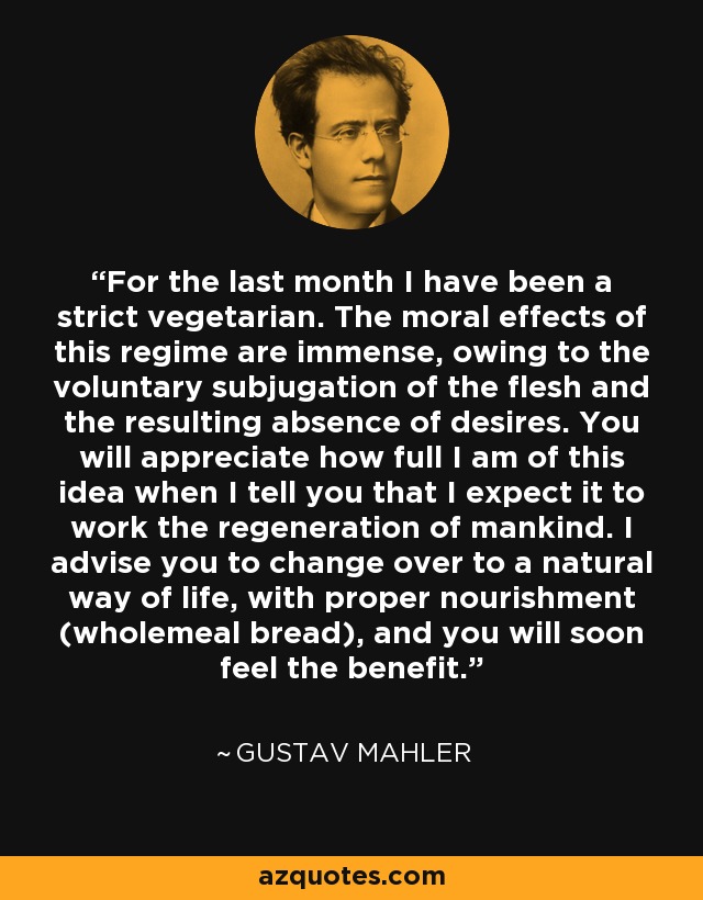 For the last month I have been a strict vegetarian. The moral effects of this regime are immense, owing to the voluntary subjugation of the flesh and the resulting absence of desires. You will appreciate how full I am of this idea when I tell you that I expect it to work the regeneration of mankind. I advise you to change over to a natural way of life, with proper nourishment (wholemeal bread), and you will soon feel the benefit. - Gustav Mahler