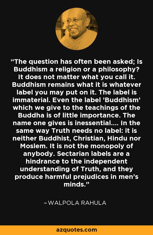 The question has often been asked; Is Buddhism a religion or a philosophy? It does not matter what you call it. Buddhism remains what it is whatever label you may put on it. The label is immaterial. Even the label 'Buddhism' which we give to the teachings of the Buddha is of little importance. The name one gives is inessential.... In the same way Truth needs no label: it is neither Buddhist, Christian, Hindu nor Moslem. It is not the monopoly of anybody. Sectarian labels are a hindrance to the independent understanding of Truth, and they produce harmful prejudices in men's minds. - Walpola Rahula