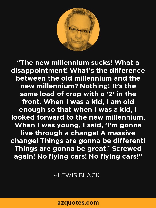 The new millennium sucks! What a disappointment! What's the difference between the old millennium and the new millennium? Nothing! It's the same load of crap with a '2' in the front. When I was a kid, I am old enough so that when I was a kid, I looked forward to the new millennium. When I was young, I said, 'I'm gonna live through a change! A massive change! Things are gonna be different! Things are gonna be great!' Screwed again! No flying cars! No flying cars! - Lewis Black