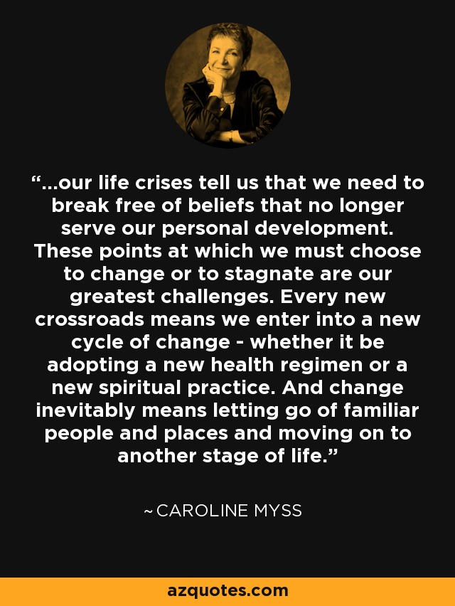 ...our life crises tell us that we need to break free of beliefs that no longer serve our personal development. These points at which we must choose to change or to stagnate are our greatest challenges. Every new crossroads means we enter into a new cycle of change - whether it be adopting a new health regimen or a new spiritual practice. And change inevitably means letting go of familiar people and places and moving on to another stage of life. - Caroline Myss