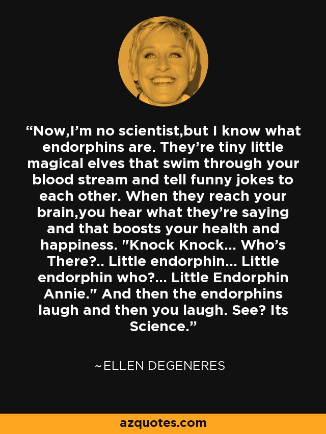 Now,I'm no scientist,but I know what endorphins are. They're tiny little magical elves that swim through your blood stream and tell funny jokes to each other. When they reach your brain,you hear what they're saying and that boosts your health and happiness. 