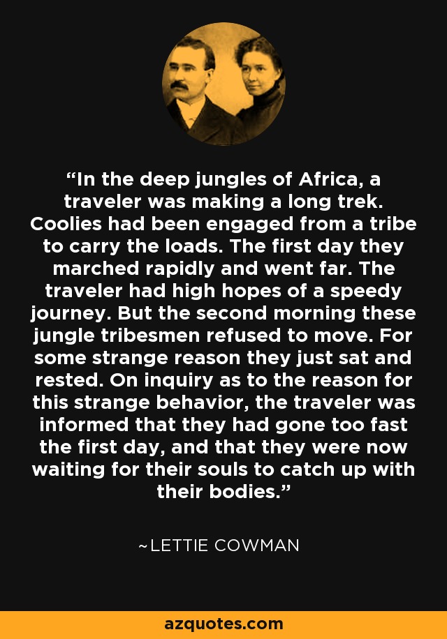 In the deep jungles of Africa, a traveler was making a long trek. Coolies had been engaged from a tribe to carry the loads. The first day they marched rapidly and went far. The traveler had high hopes of a speedy journey. But the second morning these jungle tribesmen refused to move. For some strange reason they just sat and rested. On inquiry as to the reason for this strange behavior, the traveler was informed that they had gone too fast the first day, and that they were now waiting for their souls to catch up with their bodies. - Lettie Cowman