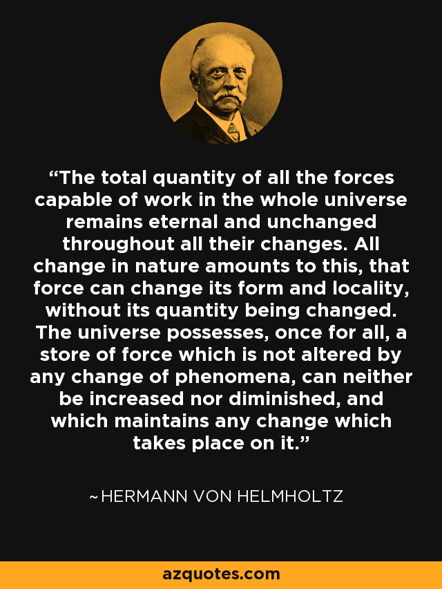 The total quantity of all the forces capable of work in the whole universe remains eternal and unchanged throughout all their changes. All change in nature amounts to this, that force can change its form and locality, without its quantity being changed. The universe possesses, once for all, a store of force which is not altered by any change of phenomena, can neither be increased nor diminished, and which maintains any change which takes place on it. - Hermann von Helmholtz