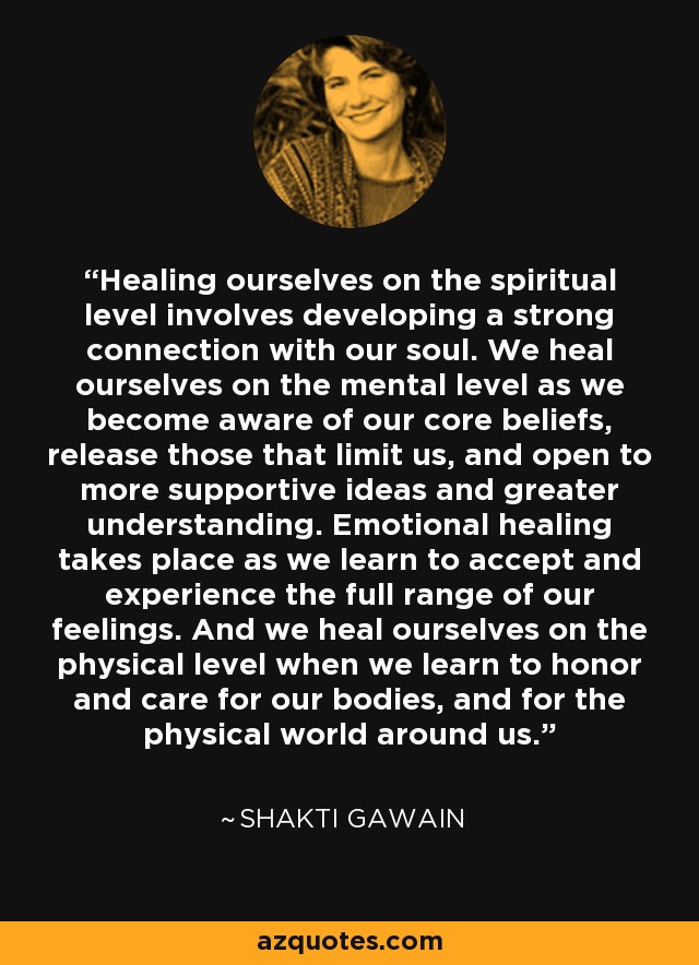 Healing ourselves on the spiritual level involves developing a strong connection with our soul. We heal ourselves on the mental level as we become aware of our core beliefs, release those that limit us, and open to more supportive ideas and greater understanding. Emotional healing takes place as we learn to accept and experience the full range of our feelings. And we heal ourselves on the physical level when we learn to honor and care for our bodies, and for the physical world around us. - Shakti Gawain