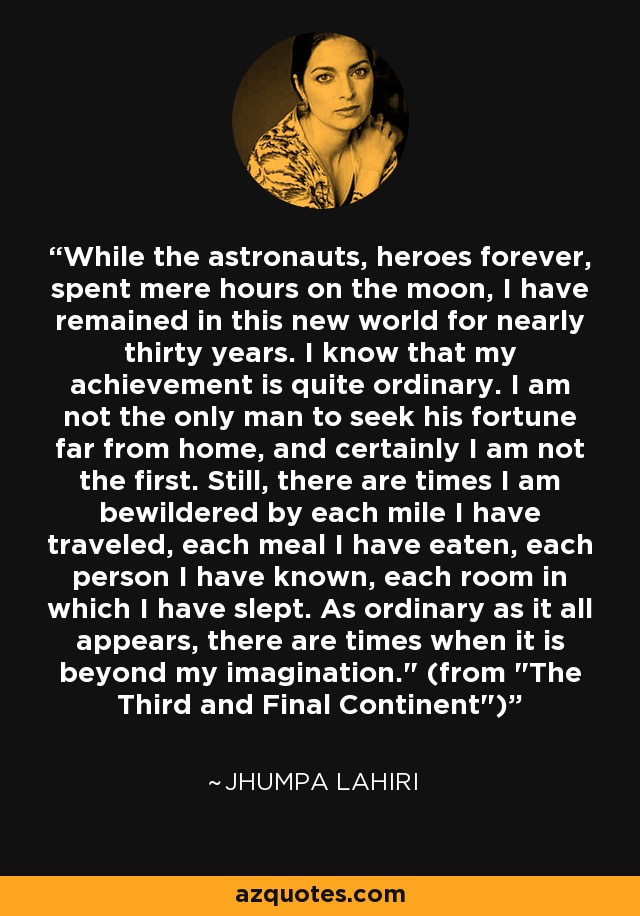 While the astronauts, heroes forever, spent mere hours on the moon, I have remained in this new world for nearly thirty years. I know that my achievement is quite ordinary. I am not the only man to seek his fortune far from home, and certainly I am not the first. Still, there are times I am bewildered by each mile I have traveled, each meal I have eaten, each person I have known, each room in which I have slept. As ordinary as it all appears, there are times when it is beyond my imagination.