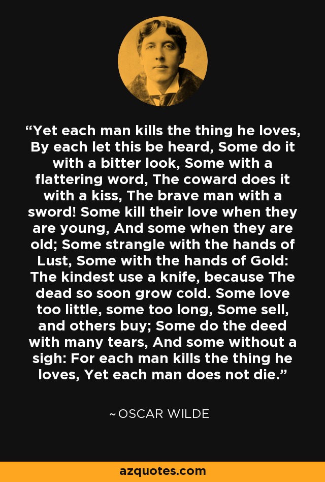 Yet each man kills the thing he loves, By each let this be heard, Some do it with a bitter look, Some with a flattering word, The coward does it with a kiss, The brave man with a sword! Some kill their love when they are young, And some when they are old; Some strangle with the hands of Lust, Some with the hands of Gold: The kindest use a knife, because The dead so soon grow cold. Some love too little, some too long, Some sell, and others buy; Some do the deed with many tears, And some without a sigh: For each man kills the thing he loves, Yet each man does not die. - Oscar Wilde