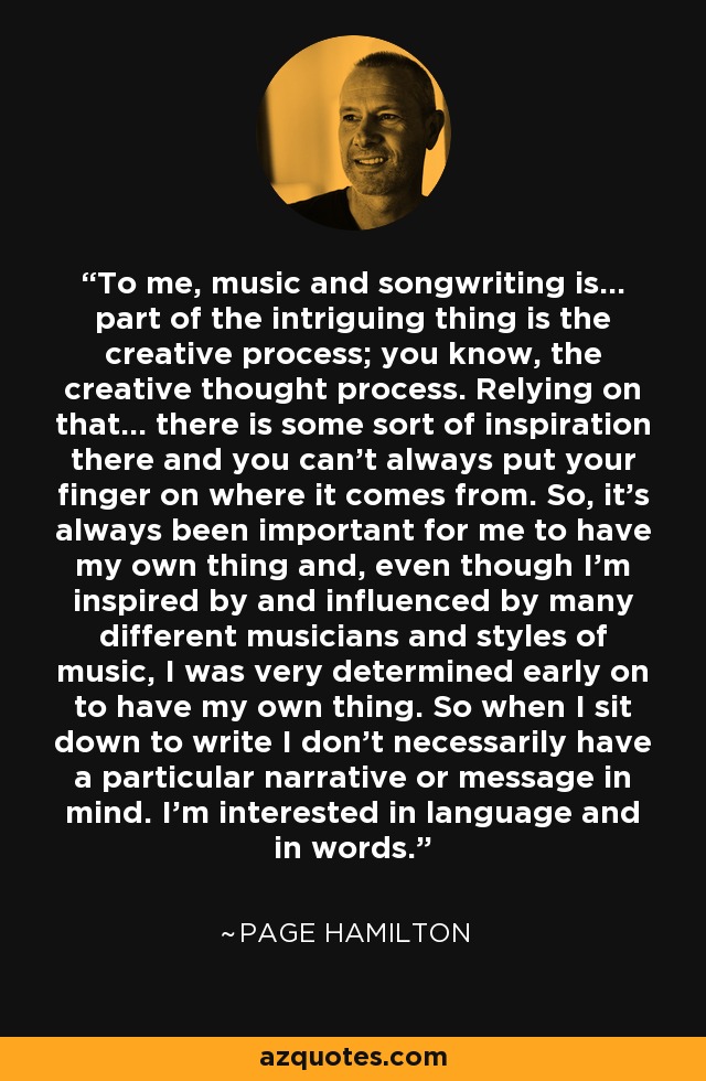 To me, music and songwriting is... part of the intriguing thing is the creative process; you know, the creative thought process. Relying on that... there is some sort of inspiration there and you can't always put your finger on where it comes from. So, it's always been important for me to have my own thing and, even though I'm inspired by and influenced by many different musicians and styles of music, I was very determined early on to have my own thing. So when I sit down to write I don't necessarily have a particular narrative or message in mind. I'm interested in language and in words. - Page Hamilton