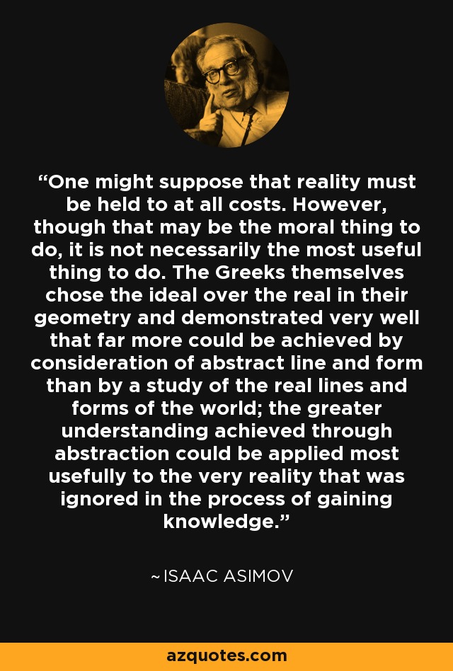 One might suppose that reality must be held to at all costs. However, though that may be the moral thing to do, it is not necessarily the most useful thing to do. The Greeks themselves chose the ideal over the real in their geometry and demonstrated very well that far more could be achieved by consideration of abstract line and form than by a study of the real lines and forms of the world; the greater understanding achieved through abstraction could be applied most usefully to the very reality that was ignored in the process of gaining knowledge. - Isaac Asimov