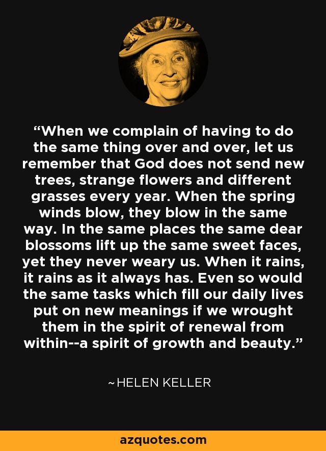 When we complain of having to do the same thing over and over, let us remember that God does not send new trees, strange flowers and different grasses every year. When the spring winds blow, they blow in the same way. In the same places the same dear blossoms lift up the same sweet faces, yet they never weary us. When it rains, it rains as it always has. Even so would the same tasks which fill our daily lives put on new meanings if we wrought them in the spirit of renewal from within--a spirit of growth and beauty. - Helen Keller