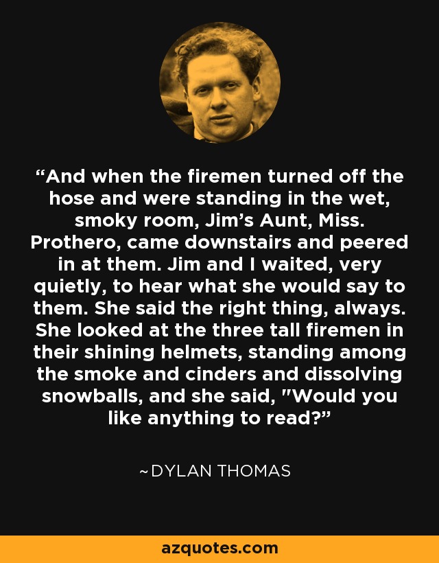 And when the firemen turned off the hose and were standing in the wet, smoky room, Jim's Aunt, Miss. Prothero, came downstairs and peered in at them. Jim and I waited, very quietly, to hear what she would say to them. She said the right thing, always. She looked at the three tall firemen in their shining helmets, standing among the smoke and cinders and dissolving snowballs, and she said, 