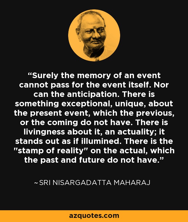 Surely the memory of an event cannot pass for the event itself. Nor can the anticipation. There is something exceptional, unique, about the present event, which the previous, or the coming do not have. There is livingness about it, an actuality; it stands out as if illumined. There is the 
