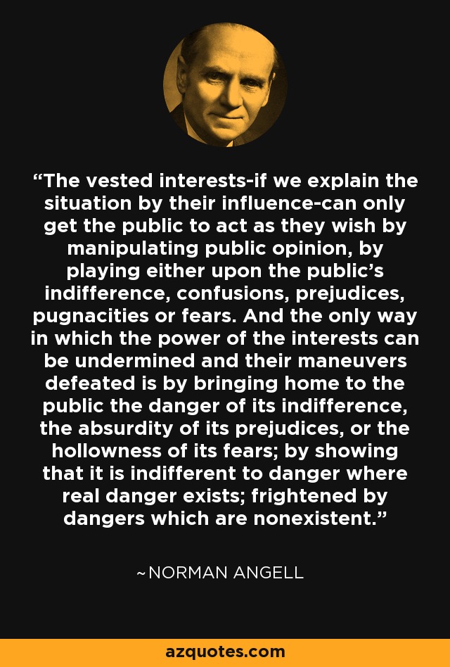 The vested interests-if we explain the situation by their influence-can only get the public to act as they wish by manipulating public opinion, by playing either upon the public's indifference, confusions, prejudices, pugnacities or fears. And the only way in which the power of the interests can be undermined and their maneuvers defeated is by bringing home to the public the danger of its indifference, the absurdity of its prejudices, or the hollowness of its fears; by showing that it is indifferent to danger where real danger exists; frightened by dangers which are nonexistent. - Norman Angell