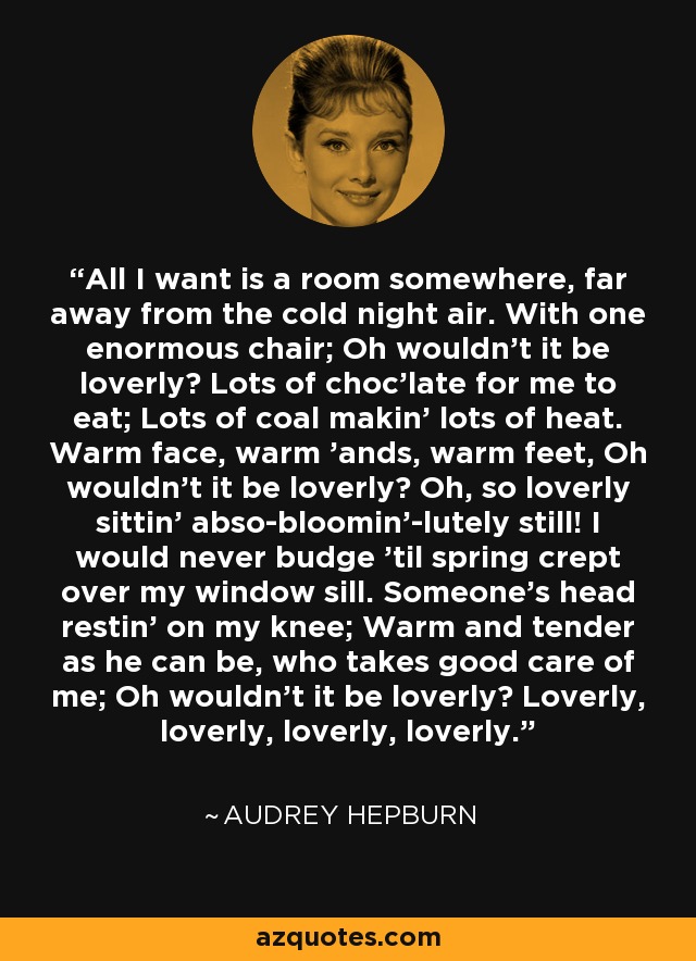 All I want is a room somewhere, far away from the cold night air. With one enormous chair; Oh wouldn't it be loverly? Lots of choc'late for me to eat; Lots of coal makin' lots of heat. Warm face, warm 'ands, warm feet, Oh wouldn't it be loverly? Oh, so loverly sittin' abso-bloomin'-lutely still! I would never budge 'til spring crept over my window sill. Someone's head restin' on my knee; Warm and tender as he can be, who takes good care of me; Oh wouldn't it be loverly? Loverly, loverly, loverly, loverly. - Audrey Hepburn