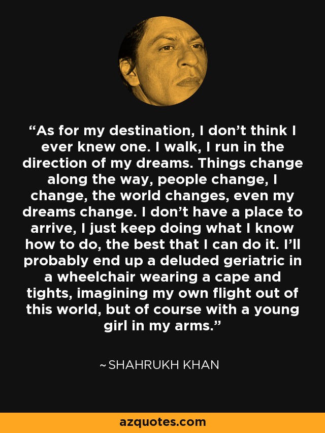 As for my destination, I don’t think I ever knew one. I walk, I run in the direction of my dreams. Things change along the way, people change, I change, the world changes, even my dreams change. I don’t have a place to arrive, I just keep doing what I know how to do, the best that I can do it. I’ll probably end up a deluded geriatric in a wheelchair wearing a cape and tights, imagining my own flight out of this world, but of course with a young girl in my arms. - Shahrukh Khan