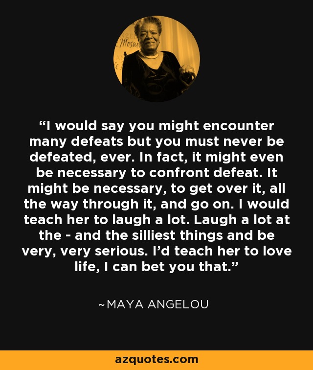 I would say you might encounter many defeats but you must never be defeated, ever. In fact, it might even be necessary to confront defeat. It might be necessary, to get over it, all the way through it, and go on. I would teach her to laugh a lot. Laugh a lot at the - and the silliest things and be very, very serious. I'd teach her to love life, I can bet you that. - Maya Angelou