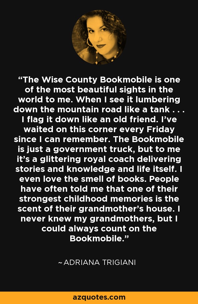 The Wise County Bookmobile is one of the most beautiful sights in the world to me. When I see it lumbering down the mountain road like a tank . . . I flag it down like an old friend. I've waited on this corner every Friday since I can remember. The Bookmobile is just a government truck, but to me it's a glittering royal coach delivering stories and knowledge and life itself. I even love the smell of books. People have often told me that one of their strongest childhood memories is the scent of their grandmother's house. I never knew my grandmothers, but I could always count on the Bookmobile. - Adriana Trigiani