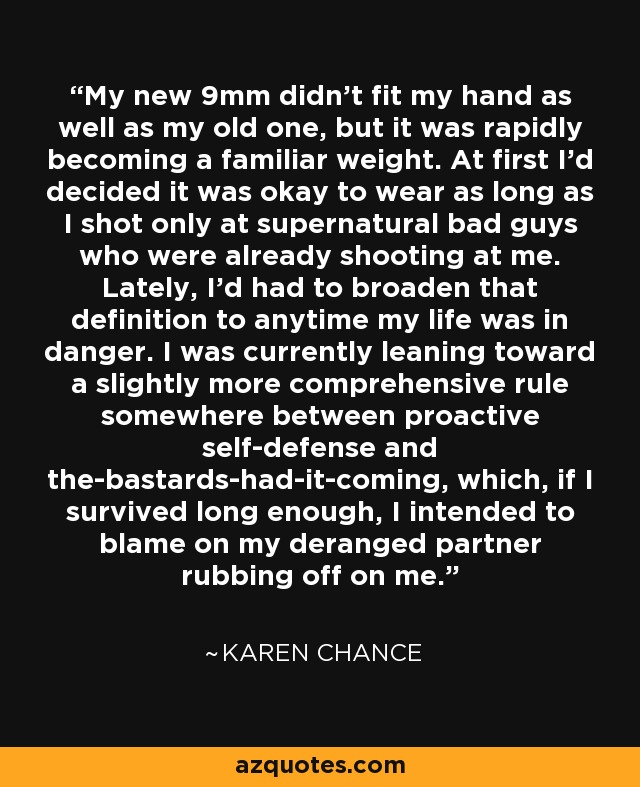 My new 9mm didn’t fit my hand as well as my old one, but it was rapidly becoming a familiar weight. At first I’d decided it was okay to wear as long as I shot only at supernatural bad guys who were already shooting at me. Lately, I’d had to broaden that definition to anytime my life was in danger. I was currently leaning toward a slightly more comprehensive rule somewhere between proactive self-defense and the-bastards-had-it-coming, which, if I survived long enough, I intended to blame on my deranged partner rubbing off on me. - Karen Chance