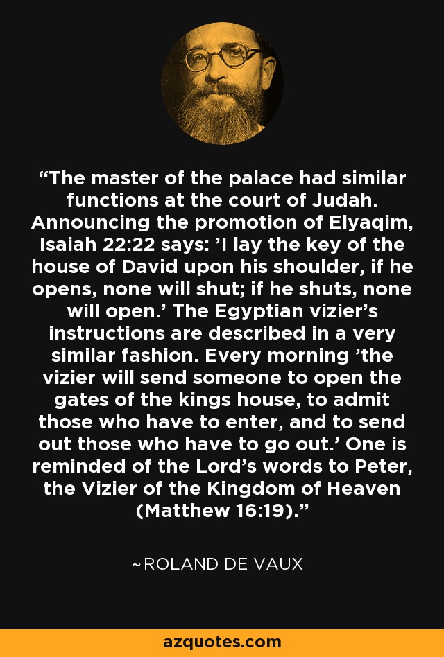 The master of the palace had similar functions at the court of Judah. Announcing the promotion of Elyaqim, Isaiah 22:22 says: 'I lay the key of the house of David upon his shoulder, if he opens, none will shut; if he shuts, none will open.' The Egyptian vizier's instructions are described in a very similar fashion. Every morning 'the vizier will send someone to open the gates of the kings house, to admit those who have to enter, and to send out those who have to go out.' One is reminded of the Lord's words to Peter, the Vizier of the Kingdom of Heaven (Matthew 16:19). - Roland de Vaux