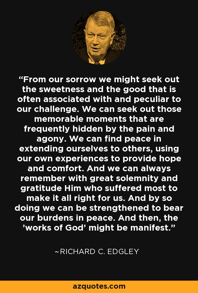 From our sorrow we might seek out the sweetness and the good that is often associated with and peculiar to our challenge. We can seek out those memorable moments that are frequently hidden by the pain and agony. We can find peace in extending ourselves to others, using our own experiences to provide hope and comfort. And we can always remember with great solemnity and gratitude Him who suffered most to make it all right for us. And by so doing we can be strengthened to bear our burdens in peace. And then, the 'works of God' might be manifest. - Richard C. Edgley