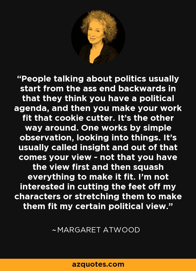 People talking about politics usually start from the ass end backwards in that they think you have a political agenda, and then you make your work fit that cookie cutter. It's the other way around. One works by simple observation, looking into things. It's usually called insight and out of that comes your view - not that you have the view first and then squash everything to make it fit. I'm not interested in cutting the feet off my characters or stretching them to make them fit my certain political view. - Margaret Atwood