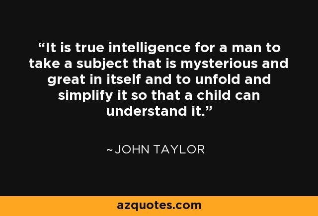 It is true intelligence for a man to take a subject that is mysterious and great in itself and to unfold and simplify it so that a child can understand it. - John Taylor