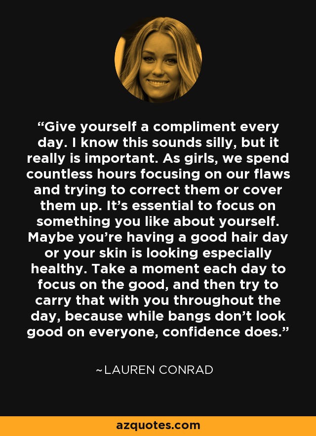 Give yourself a compliment every day. I know this sounds silly, but it really is important. As girls, we spend countless hours focusing on our flaws and trying to correct them or cover them up. It's essential to focus on something you like about yourself. Maybe you're having a good hair day or your skin is looking especially healthy. Take a moment each day to focus on the good, and then try to carry that with you throughout the day, because while bangs don't look good on everyone, confidence does. - Lauren Conrad