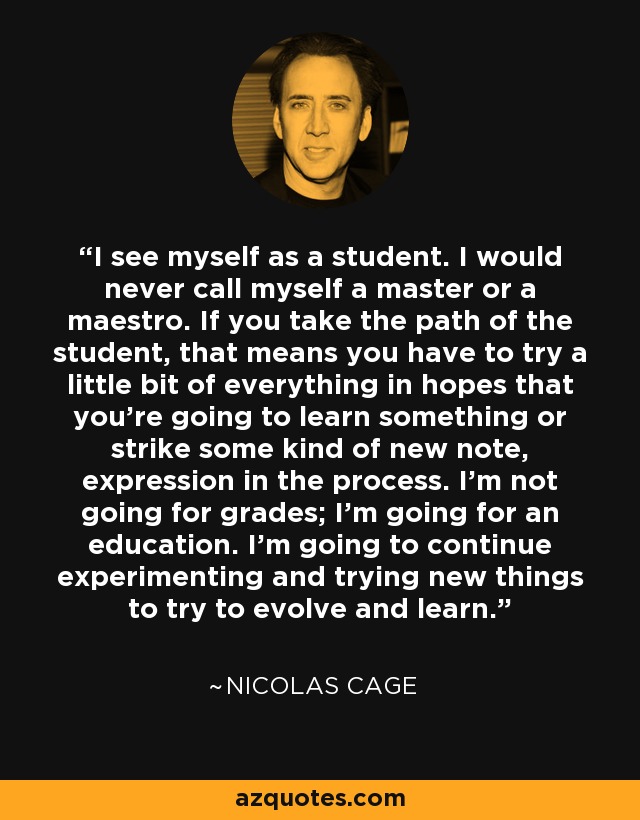 I see myself as a student. I would never call myself a master or a maestro. If you take the path of the student, that means you have to try a little bit of everything in hopes that you're going to learn something or strike some kind of new note, expression in the process. I'm not going for grades; I'm going for an education. I'm going to continue experimenting and trying new things to try to evolve and learn. - Nicolas Cage