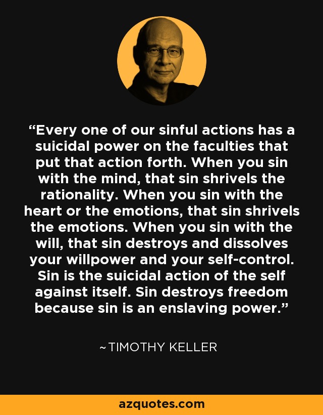 Every one of our sinful actions has a suicidal power on the faculties that put that action forth. When you sin with the mind, that sin shrivels the rationality. When you sin with the heart or the emotions, that sin shrivels the emotions. When you sin with the will, that sin destroys and dissolves your willpower and your self-control. Sin is the suicidal action of the self against itself. Sin destroys freedom because sin is an enslaving power. - Timothy Keller