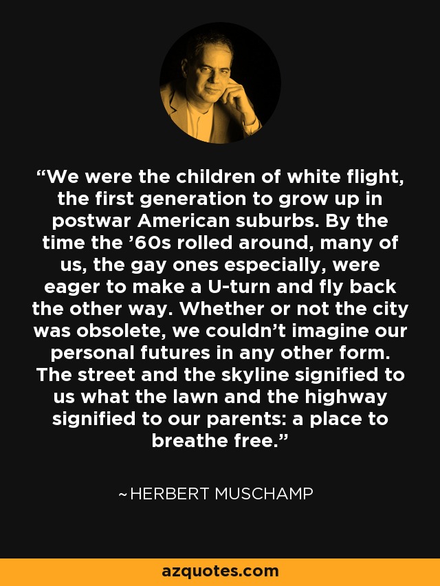 We were the children of white flight, the first generation to grow up in postwar American suburbs. By the time the ’60s rolled around, many of us, the gay ones especially, were eager to make a U-turn and fly back the other way. Whether or not the city was obsolete, we couldn’t imagine our personal futures in any other form. The street and the skyline signified to us what the lawn and the highway signified to our parents: a place to breathe free. - Herbert Muschamp