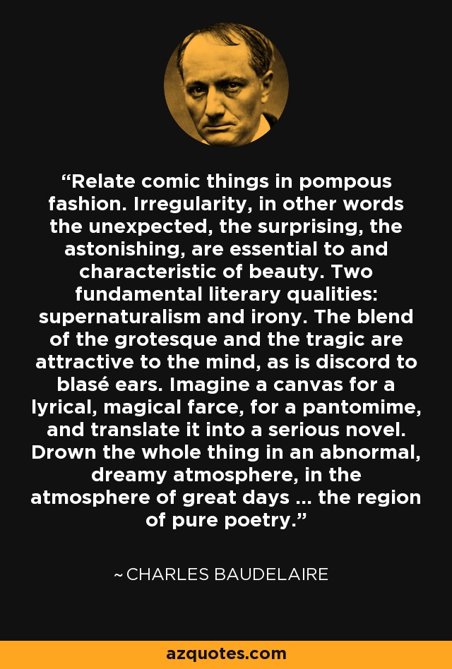 Relate comic things in pompous fashion. Irregularity, in other words the unexpected, the surprising, the astonishing, are essential to and characteristic of beauty. Two fundamental literary qualities: supernaturalism and irony. The blend of the grotesque and the tragic are attractive to the mind, as is discord to blasé ears. Imagine a canvas for a lyrical, magical farce, for a pantomime, and translate it into a serious novel. Drown the whole thing in an abnormal, dreamy atmosphere, in the atmosphere of great days … the region of pure poetry. - Charles Baudelaire