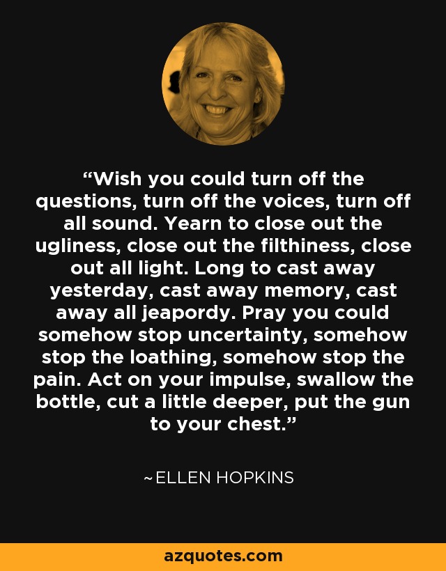 Wish you could turn off the questions, turn off the voices, turn off all sound. Yearn to close out the ugliness, close out the filthiness, close out all light. Long to cast away yesterday, cast away memory, cast away all jeapordy. Pray you could somehow stop uncertainty, somehow stop the loathing, somehow stop the pain. Act on your impulse, swallow the bottle, cut a little deeper, put the gun to your chest. - Ellen Hopkins