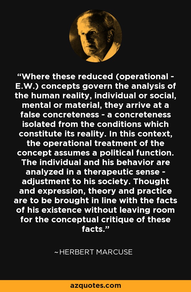 Where these reduced (operational - E.W.) concepts govern the analysis of the human reality, individual or social, mental or material, they arrive at a false concreteness - a concreteness isolated from the conditions which constitute its reality. In this context, the operational treatment of the concept assumes a political function. The individual and his behavior are analyzed in a therapeutic sense - adjustment to his society. Thought and expression, theory and practice are to be brought in line with the facts of his existence without leaving room for the conceptual critique of these facts. - Herbert Marcuse