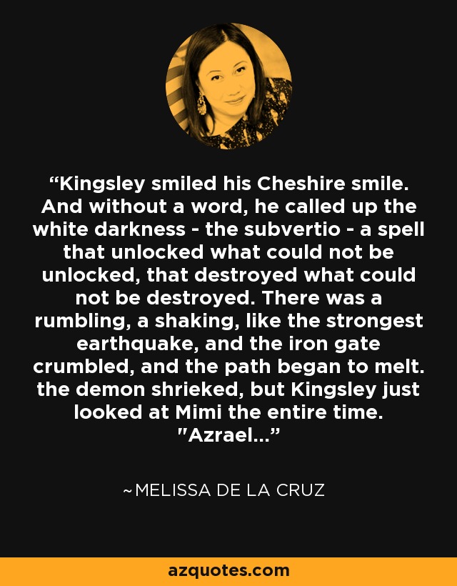 Kingsley smiled his Cheshire smile. And without a word, he called up the white darkness - the subvertio - a spell that unlocked what could not be unlocked, that destroyed what could not be destroyed. There was a rumbling, a shaking, like the strongest earthquake, and the iron gate crumbled, and the path began to melt. the demon shrieked, but Kingsley just looked at Mimi the entire time. 