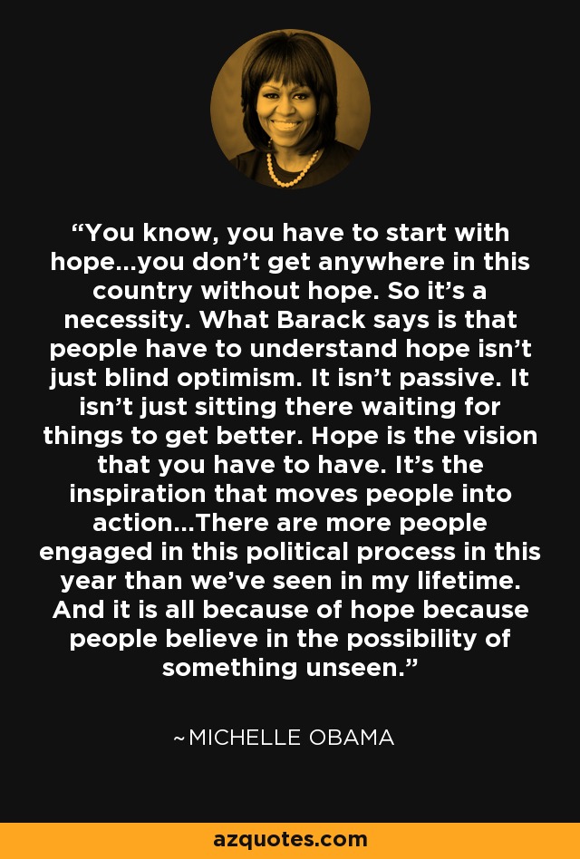 You know, you have to start with hope...you don't get anywhere in this country without hope. So it's a necessity. What Barack says is that people have to understand hope isn't just blind optimism. It isn't passive. It isn't just sitting there waiting for things to get better. Hope is the vision that you have to have. It's the inspiration that moves people into action...There are more people engaged in this political process in this year than we've seen in my lifetime. And it is all because of hope because people believe in the possibility of something unseen. - Michelle Obama