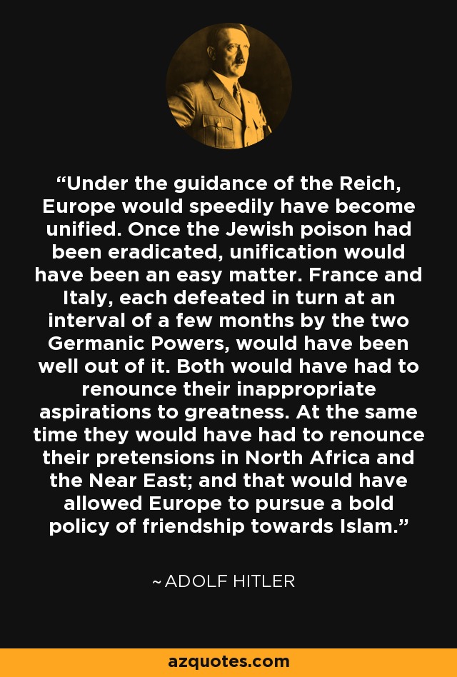 Under the guidance of the Reich, Europe would speedily have become unified. Once the Jewish poison had been eradicated, unification would have been an easy matter. France and Italy, each defeated in turn at an interval of a few months by the two Germanic Powers, would have been well out of it. Both would have had to renounce their inappropriate aspirations to greatness. At the same time they would have had to renounce their pretensions in North Africa and the Near East; and that would have allowed Europe to pursue a bold policy of friendship towards Islam. - Adolf Hitler