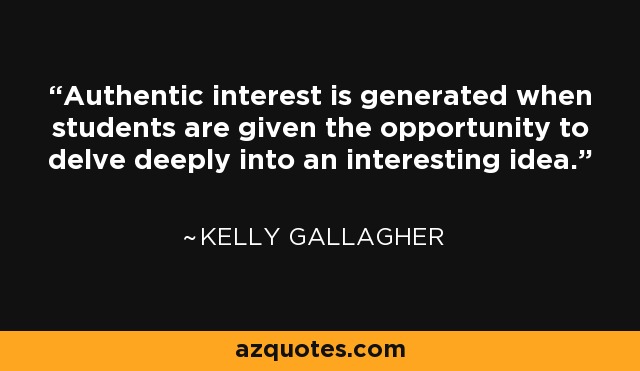 Authentic interest is generated when students are given the opportunity to delve deeply into an interesting idea. - Kelly Gallagher