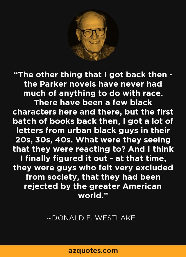 The other thing that I got back then - the Parker novels have never had much of anything to do with race. There have been a few black characters here and there, but the first batch of books back then, I got a lot of letters from urban black guys in their 20s, 30s, 40s. What were they seeing that they were reacting to? And I think I finally figured it out - at that time, they were guys who felt very excluded from society, that they had been rejected by the greater American world. - Donald E. Westlake