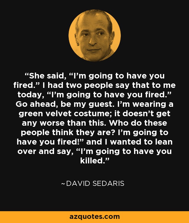 She said, “I’m going to have you fired.” I had two people say that to me today, “I’m going to have you fired.” Go ahead, be my guest. I’m wearing a green velvet costume; it doesn’t get any worse than this. Who do these people think they are? I’m going to have you fired!” and I wanted to lean over and say, “I’m going to have you killed. - David Sedaris