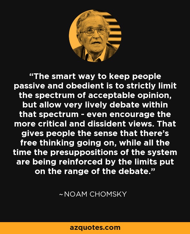 The smart way to keep people passive and obedient is to strictly limit the spectrum of acceptable opinion, but allow very lively debate within that spectrum - even encourage the more critical and dissident views. That gives people the sense that there's free thinking going on, while all the time the presuppositions of the system are being reinforced by the limits put on the range of the debate. - Noam Chomsky The smart way to keep people passive and obedient is to strictly limit the spectrum of acceptable opinion, but allow very lively debate within that spectrum - even encourage the more critical and dissident views. That gives people the sense that there's free thinking going on, while all the time the presuppositions of the system are being reinforced by the limits put on the range of the debate. - Noam Chomsky
