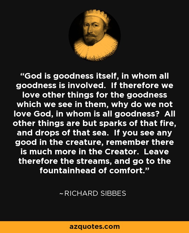 God is goodness itself, in whom all goodness is involved. If therefore we love other things for the goodness which we see in them, why do we not love God, in whom is all goodness? All other things are but sparks of that fire, and drops of that sea. If you see any good in the creature, remember there is much more in the Creator. Leave therefore the streams, and go to the fountainhead of comfort. - Richard Sibbes