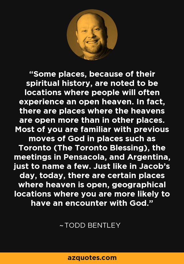 Some places, because of their spiritual history, are noted to be locations where people will often experience an open heaven. In fact, there are places where the heavens are open more than in other places. Most of you are familiar with previous moves of God in places such as Toronto (The Toronto Blessing), the meetings in Pensacola, and Argentina, just to name a few. Just like in Jacob's day, today, there are certain places where heaven is open, geographical locations where you are more likely to have an encounter with God. - Todd Bentley