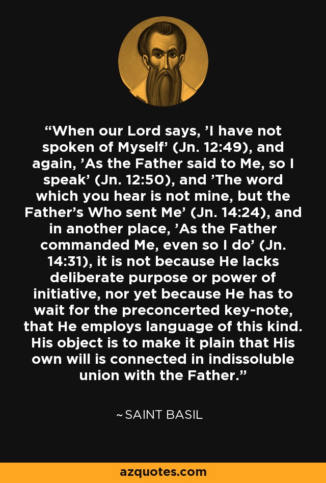 When our Lord says, 'I have not spoken of Myself' (Jn. 12:49), and again, 'As the Father said to Me, so I speak' (Jn. 12:50), and 'The word which you hear is not mine, but the Father's Who sent Me' (Jn. 14:24), and in another place, 'As the Father commanded Me, even so I do' (Jn. 14:31), it is not because He lacks deliberate purpose or power of initiative, nor yet because He has to wait for the preconcerted key-note, that He employs language of this kind. His object is to make it plain that His own will is connected in indissoluble union with the Father. - Saint Basil