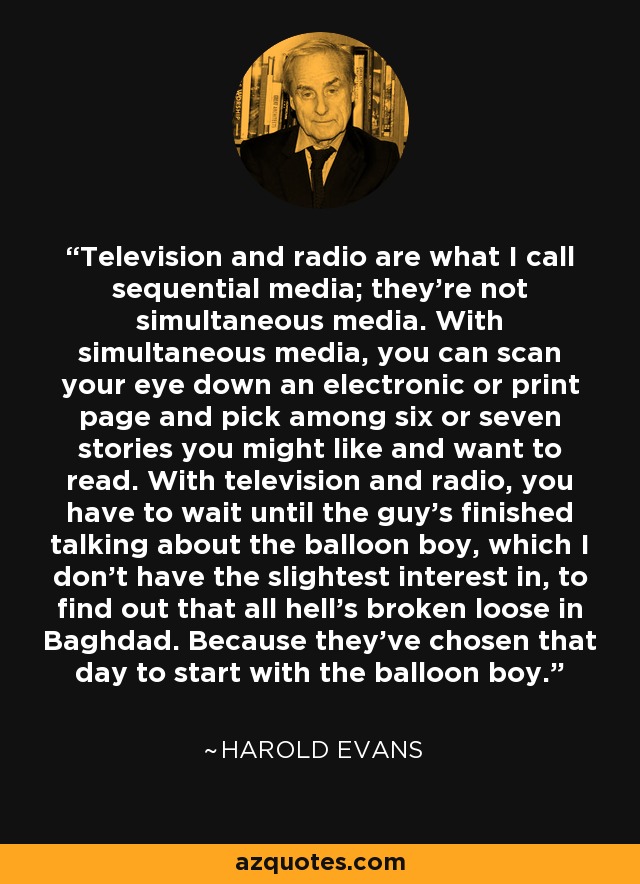 Television and radio are what I call sequential media; they're not simultaneous media. With simultaneous media, you can scan your eye down an electronic or print page and pick among six or seven stories you might like and want to read. With television and radio, you have to wait until the guy's finished talking about the balloon boy, which I don't have the slightest interest in, to find out that all hell's broken loose in Baghdad. Because they've chosen that day to start with the balloon boy. - Harold Evans