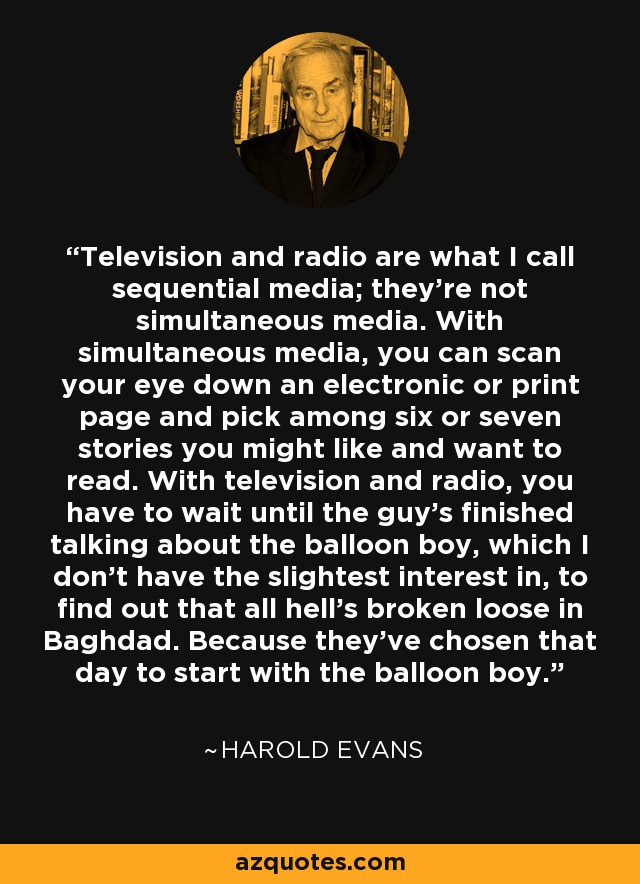 Television and radio are what I call sequential media; they're not simultaneous media. With simultaneous media, you can scan your eye down an electronic or print page and pick among six or seven stories you might like and want to read. With television and radio, you have to wait until the guy's finished talking about the balloon boy, which I don't have the slightest interest in, to find out that all hell's broken loose in Baghdad. Because they've chosen that day to start with the balloon boy. - Harold Evans