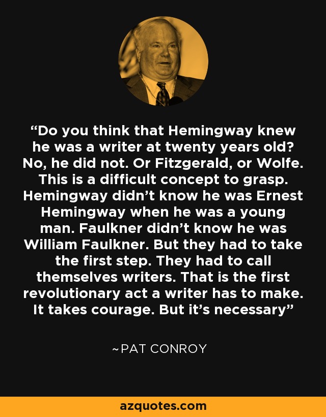 Do you think that Hemingway knew he was a writer at twenty years old? No, he did not. Or Fitzgerald, or Wolfe. This is a difficult concept to grasp. Hemingway didn't know he was Ernest Hemingway when he was a young man. Faulkner didn't know he was William Faulkner. But they had to take the first step. They had to call themselves writers. That is the first revolutionary act a writer has to make. It takes courage. But it's necessary - Pat Conroy