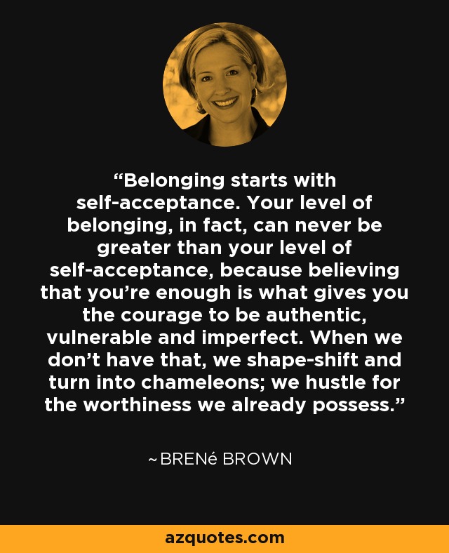 Belonging starts with self-acceptance. Your level of belonging, in fact, can never be greater than your level of self-acceptance, because believing that you're enough is what gives you the courage to be authentic, vulnerable and imperfect. When we don't have that, we shape-shift and turn into chameleons; we hustle for the worthiness we already possess. - Brené Brown