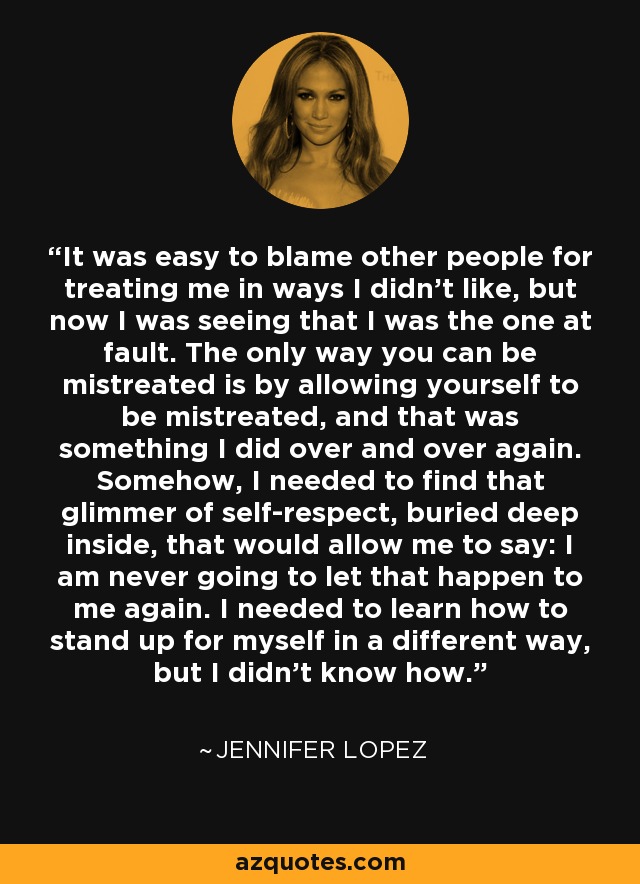 It was easy to blame other people for treating me in ways I didn't like, but now I was seeing that I was the one at fault. The only way you can be mistreated is by allowing yourself to be mistreated, and that was something I did over and over again. Somehow, I needed to find that glimmer of self-respect, buried deep inside, that would allow me to say: I am never going to let that happen to me again. I needed to learn how to stand up for myself in a different way, but I didn't know how. - Jennifer Lopez
