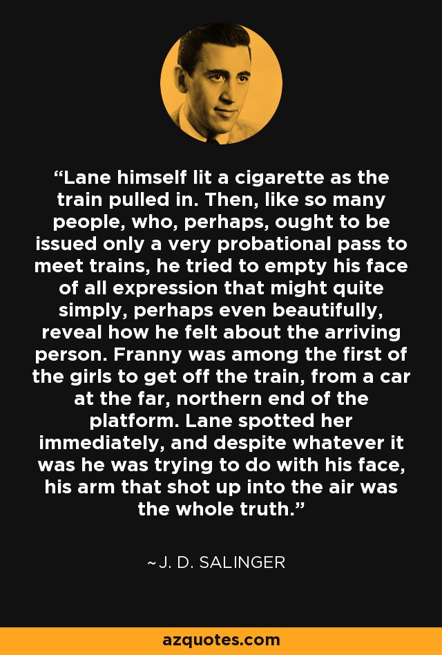Lane himself lit a cigarette as the train pulled in. Then, like so many people, who, perhaps, ought to be issued only a very probational pass to meet trains, he tried to empty his face of all expression that might quite simply, perhaps even beautifully, reveal how he felt about the arriving person. Franny was among the first of the girls to get off the train, from a car at the far, northern end of the platform. Lane spotted her immediately, and despite whatever it was he was trying to do with his face, his arm that shot up into the air was the whole truth. - J. D. Salinger