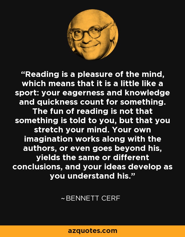 Reading is a pleasure of the mind, which means that it is a little like a sport: your eagerness and knowledge and quickness count for something. The fun of reading is not that something is told to you, but that you stretch your mind. Your own imagination works along with the authors, or even goes beyond his, yields the same or different conclusions, and your ideas develop as you understand his. - Bennett Cerf