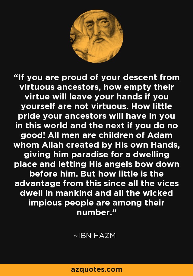 If you are proud of your descent from virtuous ancestors, how empty their virtue will leave your hands if you yourself are not virtuous. How little pride your ancestors will have in you in this world and the next if you do no good! All men are children of Adam whom Allah created by His own Hands, giving him paradise for a dwelling place and letting His angels bow down before him. But how little is the advantage from this since all the vices dwell in mankind and all the wicked impious people are among their number. - Ibn Hazm